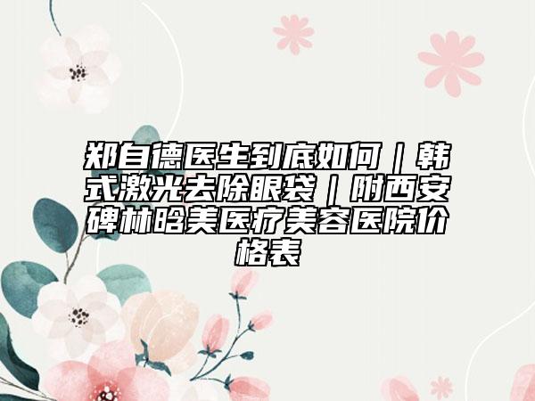 郑自德医生到底如何｜韩式激光去除眼袋｜附西安碑林晗美医疗美容医院价格表
