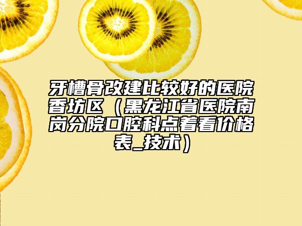 牙槽骨改建比较好的医院香坊区（黑龙江省医院南岗分院口腔科点着看价格表_技术）