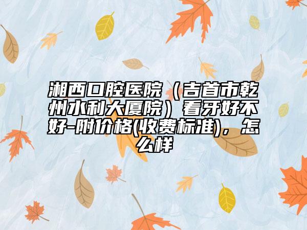 湘西口腔医院（吉首市乾州水利大厦院）看牙好不好-附价格(收费标准)，怎么样