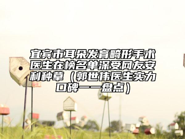 宜宾市耳朵发育畸形手术医生在榜名单深受网友安利种草（郭世伟医生实力口碑一一盘点）
