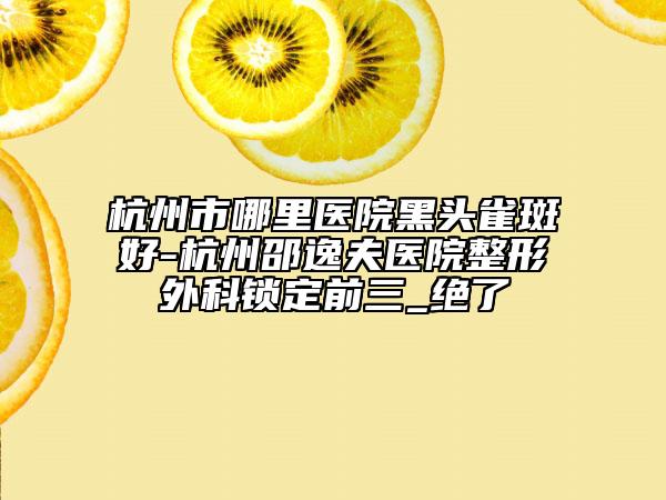 杭州市哪里医院黑头雀斑好-杭州邵逸夫医院整形外科锁定前三_绝了