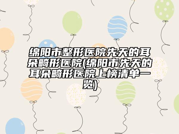 绵阳市整形医院先天的耳朵畸形医院(绵阳市先天的耳朵畸形医院上榜清单一览)