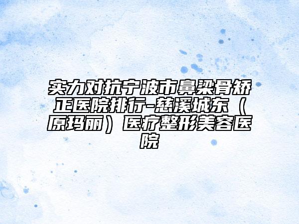 实力对抗宁波市鼻梁骨矫正医院排行-慈溪城东（原玛丽）医疗整形美容医院