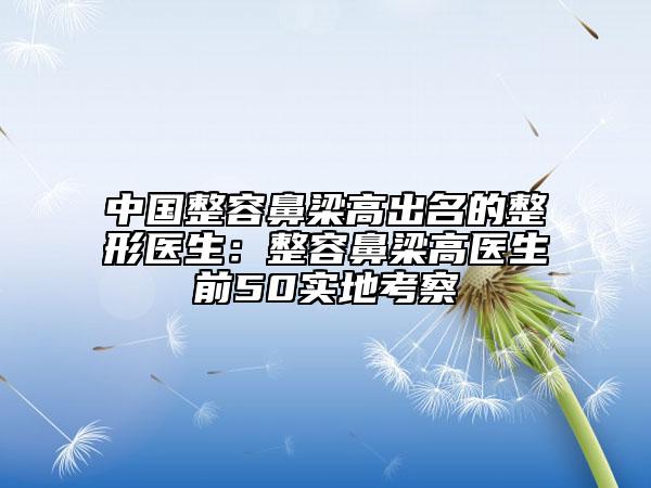 中国整容鼻梁高出名的整形医生：整容鼻梁高医生前50实地考察