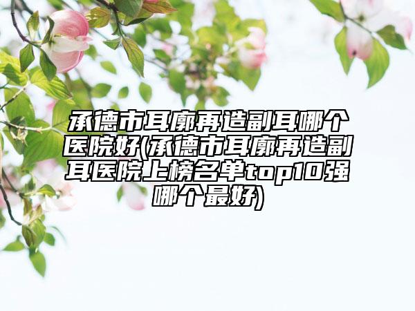 承德市耳廓再造副耳哪个医院好(承德市耳廓再造副耳医院上榜名单top10强哪个最好)