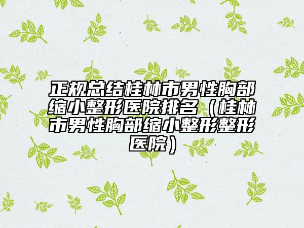 正规总结桂林市男性胸部缩小整形医院排名（桂林市男性胸部缩小整形整形医院）