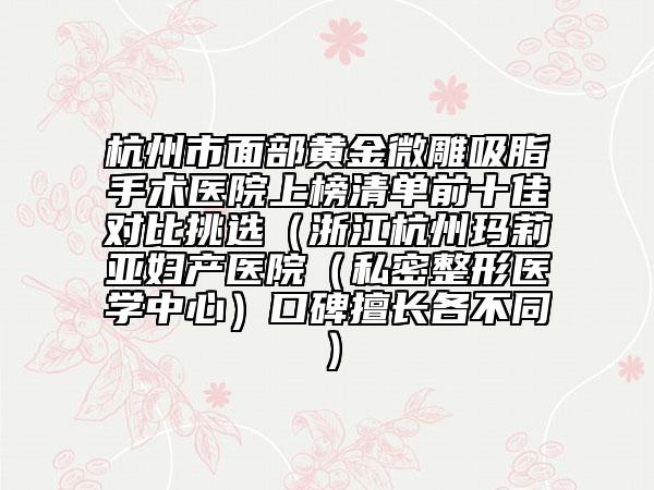 杭州市面部黄金微雕吸脂手术医院上榜清单前十佳对比挑选（浙江杭州玛莉亚妇产医院（私密整形医学中心）口碑擅长各不同）
