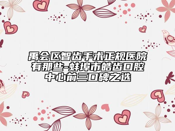 禹会区智齿手术正规医院有那些-蚌埠市皓齿口腔中心前三口碑之选