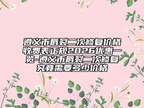 遵义市唇裂二次修复价格收费表正规2026优惠一览-遵义市唇裂二次修复究竟需要多少价格