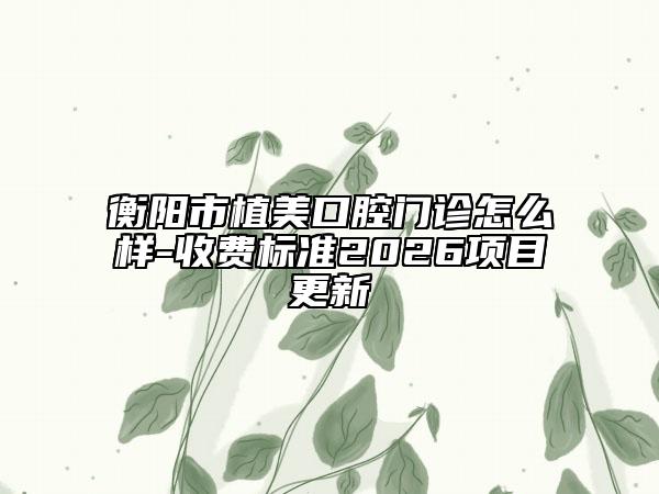 衡阳市植美口腔门诊怎么样-收费标准2026项目更新