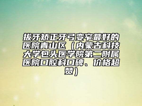 拔牙矫正牙弓变窄蕞好的医院青山区（内蒙古科技大学包头医学院第二附属医院口腔科口碑、价格超赞）
