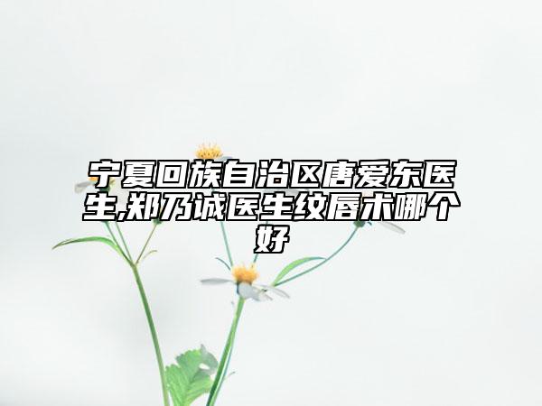 宁夏回族自治区唐爱东医生,郑乃诚医生纹唇术哪个好