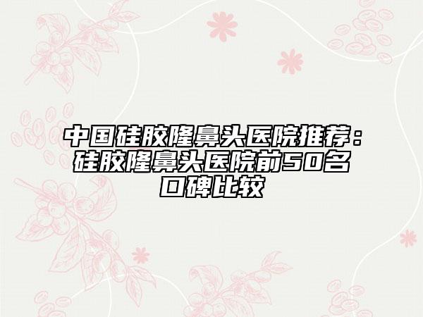 中国硅胶隆鼻头医院推荐：硅胶隆鼻头医院前50名口碑比较