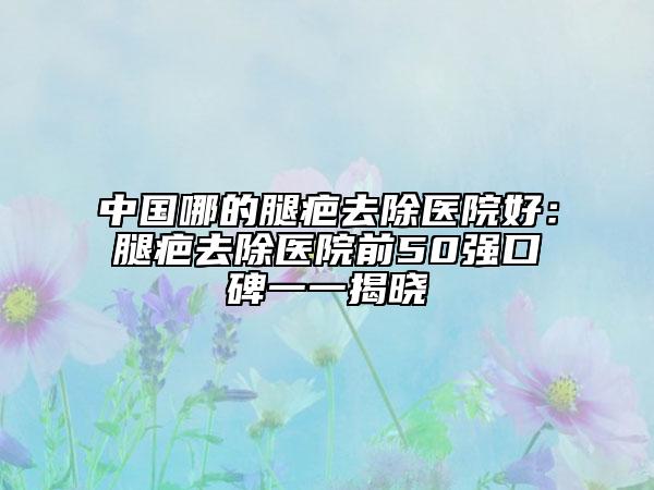 中国哪的腿疤去除医院好：腿疤去除医院前50强口碑一一揭晓