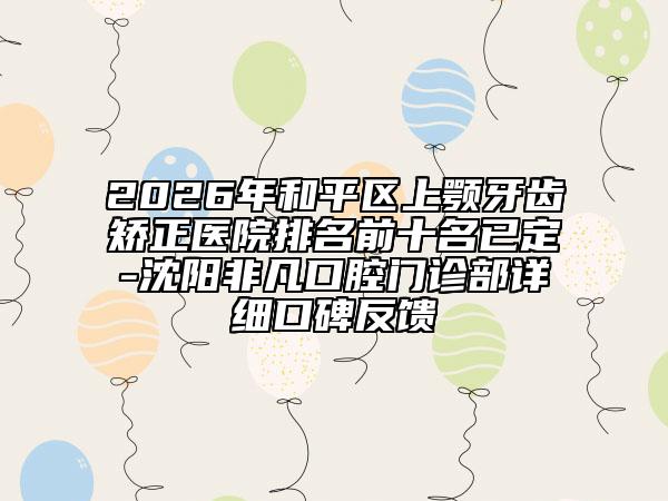 2026年和平区上颚牙齿矫正医院排名前十名已定-沈阳非凡口腔门诊部详细口碑反馈