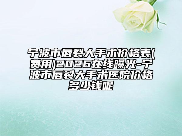 宁波市唇裂大手术价格表(费用)2026在线曝光-宁波市唇裂大手术医院价格多少钱呢