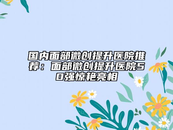 国内面部微创提升医院推荐：面部微创提升医院50强惊艳亮相