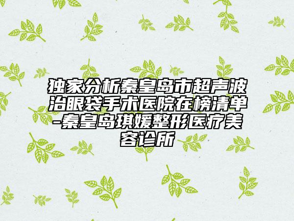 独家分析秦皇岛市超声波治眼袋手术医院在榜清单-秦皇岛琪媛整形医疗美容诊所