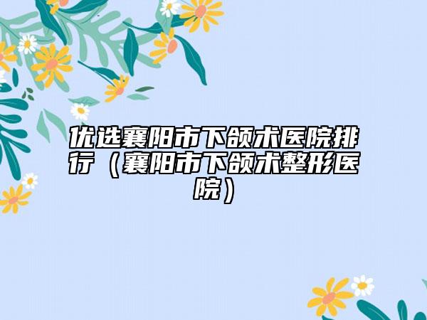 优选襄阳市下颌术医院排行（襄阳市下颌术整形医院）