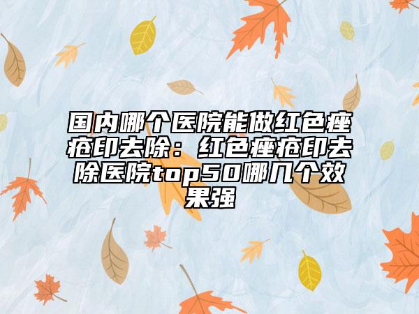 国内哪个医院能做红色痤疮印去除：红色痤疮印去除医院top50哪几个效果强