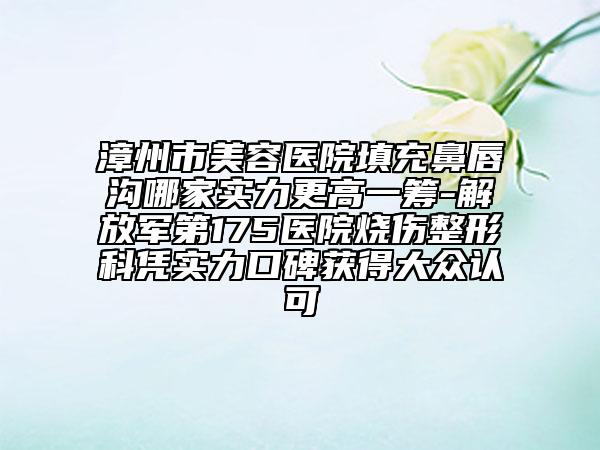 漳州市美容医院填充鼻唇沟哪家实力更高一筹-解放军第175医院烧伤整形科凭实力口碑获得大众认可