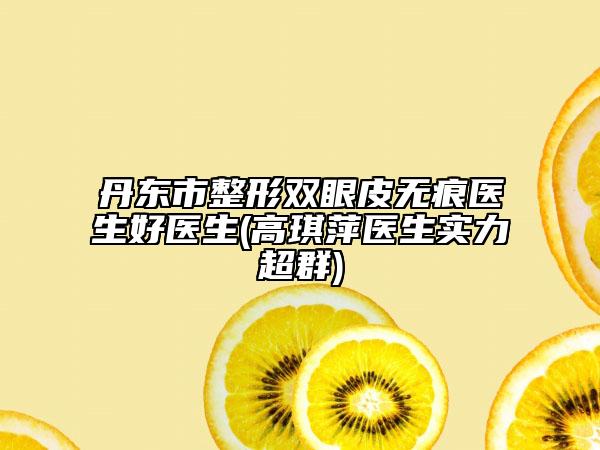 丹东市整形双眼皮无痕医生好医生(高琪萍医生实力超群)