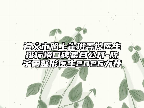 遵义市脸上雀斑弄掉医生排行榜口碑集合公开-陈宇霞整形医生2026力荐