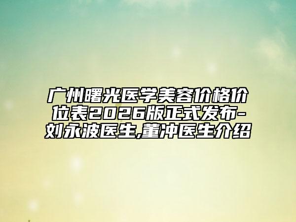 广州曙光医学美容价格价位表2026版正式发布-刘永波医生,董冲医生介绍