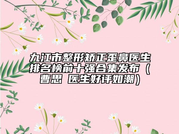 九江市整形矫正歪鼻医生排名榜前十强合集发布（曹思頔医生好评如潮）