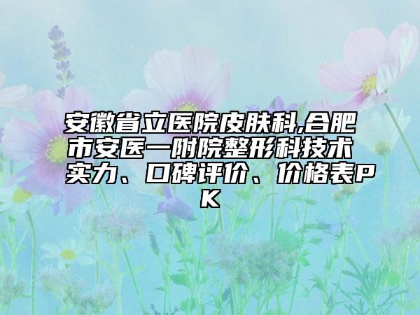 安徽省立医院皮肤科,合肥市安医一附院整形科技术实力、口碑评价、价格表PK