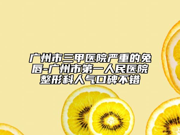 广州市三甲医院严重的兔唇-广州市第一人民医院整形科人气口碑不错
