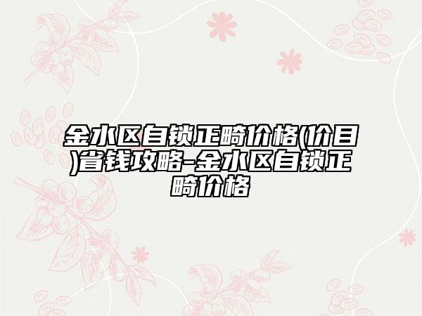 金水区自锁正畸价格(价目)省钱攻略-金水区自锁正畸价格