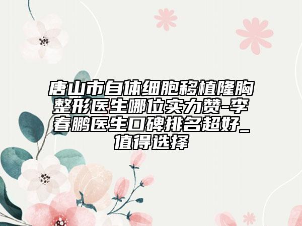 唐山市自体细胞移植隆胸整形医生哪位实力赞-李春鹏医生口碑排名超好_值得选择