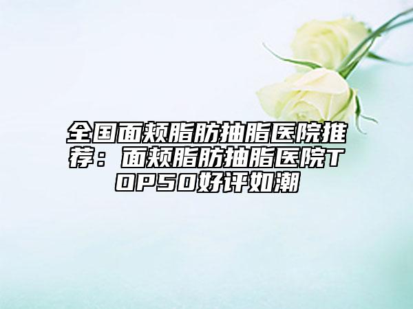 全国面颊脂肪抽脂医院推荐：面颊脂肪抽脂医院TOP50好评如潮