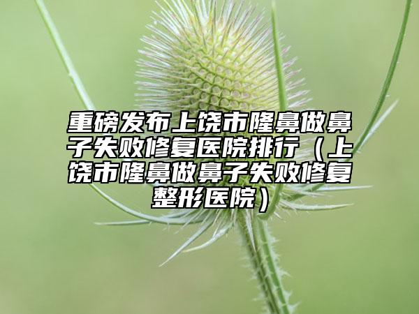 重磅发布上饶市隆鼻做鼻子失败修复医院排行（上饶市隆鼻做鼻子失败修复整形医院）