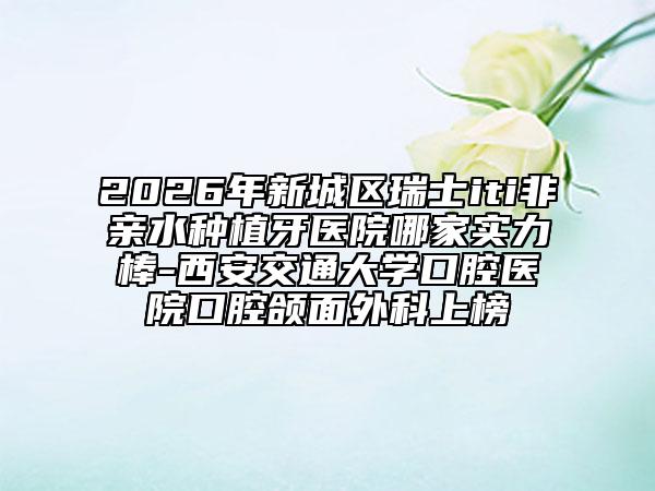 2026年新城区瑞士iti非亲水种植牙医院哪家实力棒-西安交通大学口腔医院口腔颌面外科上榜