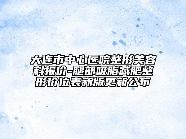 大连市中心医院整形美容科报价-腿部吸脂减肥整形价位表新版更新公布