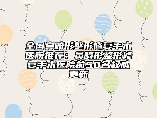 全国鼻畸形整形修复手术医院推荐：鼻畸形整形修复手术医院前50名权威更新