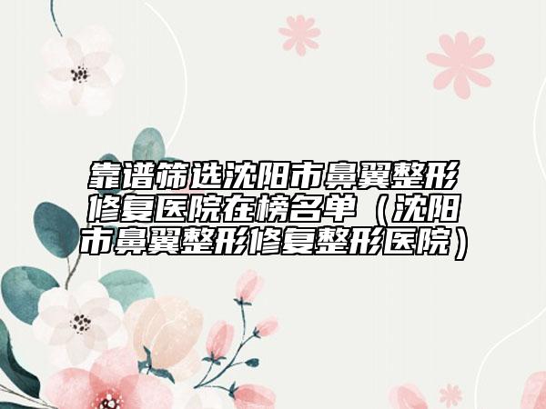 靠谱筛选沈阳市鼻翼整形修复医院在榜名单（沈阳市鼻翼整形修复整形医院）