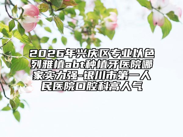 2026年兴庆区专业以色列雅植abt种植牙医院哪家实力强-银川市第一人民医院口腔科高人气