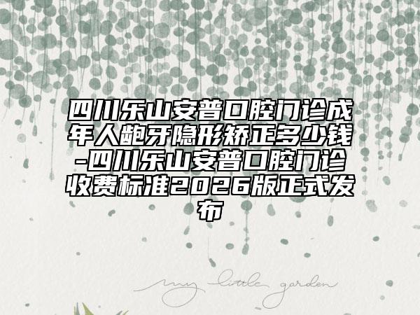 四川乐山安普口腔门诊成年人龅牙隐形矫正多少钱-四川乐山安普口腔门诊收费标准2026版正式发布