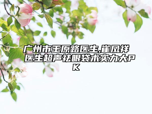 广州市王原路医生,崔凤祥医生超声祛眼袋术实力大PK