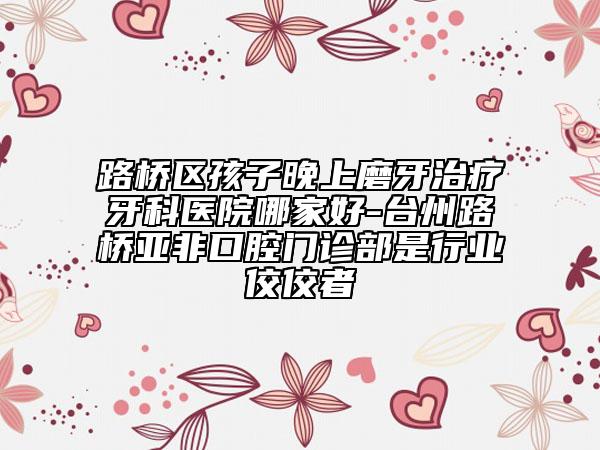 路桥区孩子晚上磨牙治疗牙科医院哪家好-台州路桥亚非口腔门诊部是行业佼佼者