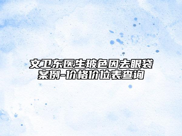 文卫东医生玻色因去眼袋案例-价格价位表查询
