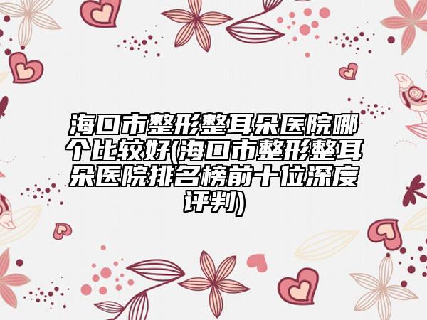 海口市整形整耳朵医院哪个比较好(海口市整形整耳朵医院排名榜前十位深度评判)