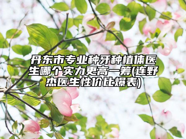 丹东市专业种牙种植体医生哪个实力更高一筹(连野杰医生性价比爆表)