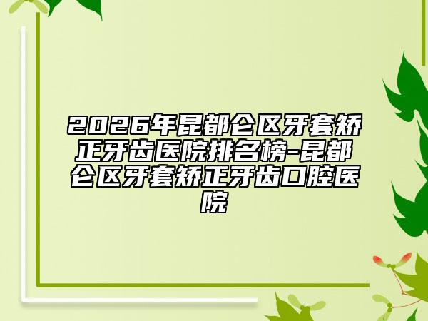 2026年昆都仑区牙套矫正牙齿医院排名榜-昆都仑区牙套矫正牙齿口腔医院