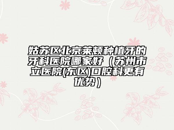 姑苏区北京莱顿种植牙的牙科医院哪家好（苏州市立医院(东区)口腔科更有优势）