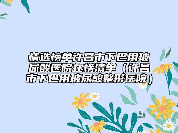 精选榜单许昌市下巴用玻尿酸医院在榜清单（许昌市下巴用玻尿酸整形医院）