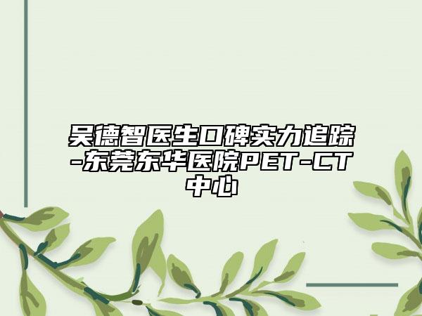 吴德智医生口碑实力追踪-东莞东华医院PET-CT中心
